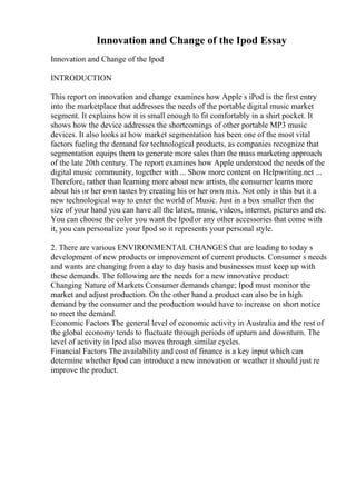 Innovation and Change of the Ipod Essay
Innovation and Change of the Ipod
INTRODUCTION
This report on innovation and change examines how Apple s iPod is the first entry
into the marketplace that addresses the needs of the portable digital music market
segment. It explains how it is small enough to fit comfortably in a shirt pocket. It
shows how the device addresses the shortcomings of other portable MP3 music
devices. It also looks at how market segmentation has been one of the most vital
factors fueling the demand for technological products, as companies recognize that
segmentation equips them to generate more sales than the mass marketing approach
of the late 20th century. The report examines how Apple understood the needs of the
digital music community, together with ... Show more content on Helpwriting.net ...
Therefore, rather than learning more about new artists, the consumer learns more
about his or her own tastes by creating his or her own mix. Not only is this but it a
new technological way to enter the world of Music. Just in a box smaller then the
size of your hand you can have all the latest, music, videos, internet, pictures and etc.
You can choose the color you want the Ipodor any other accessories that come with
it, you can personalize your Ipod so it represents your personal style.
2. There are various ENVIRONMENTAL CHANGES that are leading to today s
development of new products or improvement of current products. Consumer s needs
and wants are changing from a day to day basis and businesses must keep up with
these demands. The following are the needs for a new innovative product:
Changing Nature of Markets Consumer demands change; Ipod must monitor the
market and adjust production. On the other hand a product can also be in high
demand by the consumer and the production would have to increase on short notice
to meet the demand.
Economic Factors The general level of economic activity in Australia and the rest of
the global economy tends to fluctuate through periods of upturn and downturn. The
level of activity in Ipod also moves through similar cycles.
Financial Factors The availability and cost of finance is a key input which can
determine whether Ipod can introduce a new innovation or weather it should just re
improve the product.
 