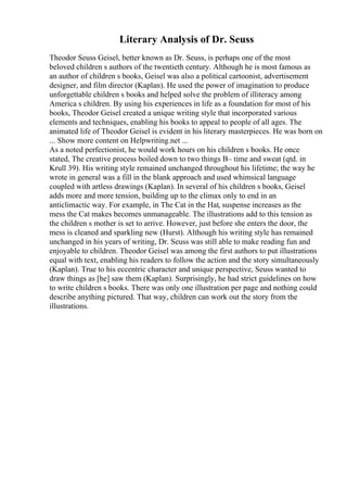 Literary Analysis of Dr. Seuss
Theodor Seuss Geisel, better known as Dr. Seuss, is perhaps one of the most
beloved children s authors of the twentieth century. Although he is most famous as
an author of children s books, Geisel was also a political cartoonist, advertisement
designer, and film director (Kaplan). He used the power of imagination to produce
unforgettable children s books and helped solve the problem of illiteracy among
America s children. By using his experiences in life as a foundation for most of his
books, Theodor Geisel created a unique writing style that incorporated various
elements and techniques, enabling his books to appeal to people of all ages. The
animated life of Theodor Geisel is evident in his literary masterpieces. He was born on
... Show more content on Helpwriting.net ...
As a noted perfectionist, he would work hours on his children s books. He once
stated, The creative process boiled down to two things В– time and sweat (qtd. in
Krull 39). His writing style remained unchanged throughout his lifetime; the way he
wrote in general was a fill in the blank approach and used whimsical language
coupled with artless drawings (Kaplan). In several of his children s books, Geisel
adds more and more tension, building up to the climax only to end in an
anticlimactic way. For example, in The Cat in the Hat, suspense increases as the
mess the Cat makes becomes unmanageable. The illustrations add to this tension as
the children s mother is set to arrive. However, just before she enters the door, the
mess is cleaned and sparkling new (Hurst). Although his writing style has remained
unchanged in his years of writing, Dr. Seuss was still able to make reading fun and
enjoyable to children. Theodor Geisel was among the first authors to put illustrations
equal with text, enabling his readers to follow the action and the story simultaneously
(Kaplan). True to his eccentric character and unique perspective, Seuss wanted to
draw things as [he] saw them (Kaplan). Surprisingly, he had strict guidelines on how
to write children s books. There was only one illustration per page and nothing could
describe anything pictured. That way, children can work out the story from the
illustrations.
 