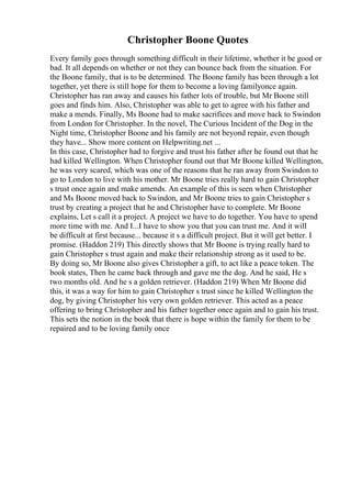 Christopher Boone Quotes
Every family goes through something difficult in their lifetime, whether it be good or
bad. It all depends on whether or not they can bounce back from the situation. For
the Boone family, that is to be determined. The Boone family has been through a lot
together, yet there is still hope for them to become a loving familyonce again.
Christopher has ran away and causes his father lots of trouble, but Mr Boone still
goes and finds him. Also, Christopher was able to get to agree with his father and
make a mends. Finally, Ms Boone had to make sacrifices and move back to Swindon
from London for Christopher. In the novel, The Curious Incident of the Dog in the
Night time, Christopher Boone and his family are not beyond repair, even though
they have... Show more content on Helpwriting.net ...
In this case, Christopher had to forgive and trust his father after he found out that he
had killed Wellington. When Christopher found out that Mr Boone killed Wellington,
he was very scared, which was one of the reasons that he ran away from Swindon to
go to London to live with his mother. Mr Boone tries really hard to gain Christopher
s trust once again and make amends. An example of this is seen when Christopher
and Ms Boone moved back to Swindon, and Mr Boone tries to gain Christopher s
trust by creating a project that he and Christopher have to complete. Mr Boone
explains, Let s call it a project. A project we have to do together. You have to spend
more time with me. And I...I have to show you that you can trust me. And it will
be difficult at first because... because it s a difficult project. But it will get better. I
promise. (Haddon 219) This directly shows that Mr Boone is trying really hard to
gain Christopher s trust again and make their relationship strong as it used to be.
By doing so, Mr Boone also gives Christopher a gift, to act like a peace token. The
book states, Then he came back through and gave me the dog. And he said, He s
two months old. And he s a golden retriever. (Haddon 219) When Mr Boone did
this, it was a way for him to gain Christopher s trust since he killed Wellington the
dog, by giving Christopher his very own golden retriever. This acted as a peace
offering to bring Christopher and his father together once again and to gain his trust.
This sets the notion in the book that there is hope within the family for them to be
repaired and to be loving family once
 