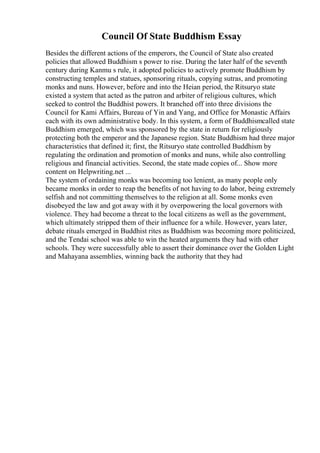 Council Of State Buddhism Essay
Besides the different actions of the emperors, the Council of State also created
policies that allowed Buddhism s power to rise. During the later half of the seventh
century during Kanmu s rule, it adopted policies to actively promote Buddhism by
constructing temples and statues, sponsoring rituals, copying sutras, and promoting
monks and nuns. However, before and into the Heian period, the Ritsuryo state
existed a system that acted as the patron and arbiter of religious cultures, which
seeked to control the Buddhist powers. It branched off into three divisions the
Council for Kami Affairs, Bureau of Yin and Yang, and Office for Monastic Affairs
each with its own administrative body. In this system, a form of Buddhismcalled state
Buddhism emerged, which was sponsored by the state in return for religiously
protecting both the emperor and the Japanese region. State Buddhism had three major
characteristics that defined it; first, the Ritsuryo state controlled Buddhism by
regulating the ordination and promotion of monks and nuns, while also controlling
religious and financial activities. Second, the state made copies of... Show more
content on Helpwriting.net ...
The system of ordaining monks was becoming too lenient, as many people only
became monks in order to reap the benefits of not having to do labor, being extremely
selfish and not committing themselves to the religion at all. Some monks even
disobeyed the law and got away with it by overpowering the local governors with
violence. They had become a threat to the local citizens as well as the government,
which ultimately stripped them of their influence for a while. However, years later,
debate rituals emerged in Buddhist rites as Buddhism was becoming more politicized,
and the Tendai school was able to win the heated arguments they had with other
schools. They were successfully able to assert their dominance over the Golden Light
and Mahayana assemblies, winning back the authority that they had
 