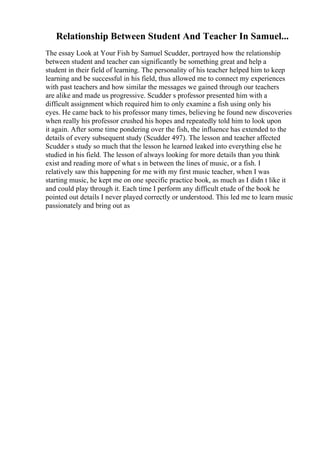 Relationship Between Student And Teacher In Samuel...
The essay Look at Your Fish by Samuel Scudder, portrayed how the relationship
between student and teacher can significantly be something great and help a
student in their field of learning. The personality of his teacher helped him to keep
learning and be successful in his field, thus allowed me to connect my experiences
with past teachers and how similar the messages we gained through our teachers
are alike and made us progressive. Scudder s professor presented him with a
difficult assignment which required him to only examine a fish using only his
eyes. He came back to his professor many times, believing he found new discoveries
when really his professor crushed his hopes and repeatedly told him to look upon
it again. After some time pondering over the fish, the influence has extended to the
details of every subsequent study (Scudder 497). The lesson and teacher affected
Scudder s study so much that the lesson he learned leaked into everything else he
studied in his field. The lesson of always looking for more details than you think
exist and reading more of what s in between the lines of music, or a fish. I
relatively saw this happening for me with my first music teacher, when I was
starting music, he kept me on one specific practice book, as much as I didn t like it
and could play through it. Each time I perform any difficult etude of the book he
pointed out details I never played correctly or understood. This led me to learn music
passionately and bring out as
 