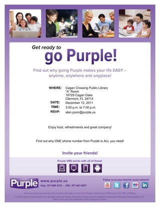 WHERE:     Cagan Crossing Public Library
                   “A” Room
                   16729 Cagan Oaks
                   Clermont, FL 34714
         DATE:     December 12, 2011
         TIME:     3:00 p.m. to 7:00 p.m.
         RSVP:     alan.poon@purple.us



        Enjoy food, refreshments and great company!



Find out why ONE phone number from Purple is ALL you need!
 
