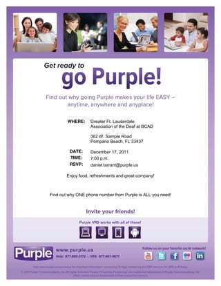 WHERE:     Greater Ft. Lauderdale
                   Association of the Deaf at BCAD

                   362 W. Sample Road
                   Pompano Beach, FL 33437

         DATE:     December 17, 2011
         TIME:     7:00 p.m.
         RSVP:     daniel.tarrant@purple.us

        Enjoy food, refreshments and great company!



Find out why ONE phone number from Purple is ALL you need!
 