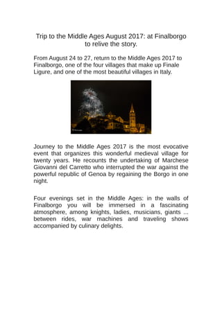 Trip to the Middle Ages August 2017: at Finalborgo
to relive the story.
From August 24 to 27, return to the Middle Ages 2017 to
Finalborgo, one of the four villages that make up Finale
Ligure, and one of the most beautiful villages in Italy.
Journey to the Middle Ages 2017 is the most evocative
event that organizes this wonderful medieval village for
twenty years. He recounts the undertaking of Marchese
Giovanni del Carretto who interrupted the war against the
powerful republic of Genoa by regaining the Borgo in one
night.
Four evenings set in the Middle Ages: in the walls of
Finalborgo you will be immersed in a fascinating
atmosphere, among knights, ladies, musicians, giants ...
between rides, war machines and traveling shows
accompanied by culinary delights.
 