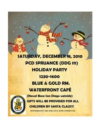 SATURDAY, DECEMBER 18, 2010
   PCD SPRUANCE (DDG 111)
     HOLIDAY PARTY
         1230-1600
     BLUE & GOLD RM.
    WATERFRONT CAFÉ
   (Naval Base San Diego wetside)
   GIFTS WILL BE PROVIDED FOR ALL
    CHILDREN BY SANTA CLAUS!!!
     SPONSORED BY THE SPRUANCE MWR COMMITTEE
 