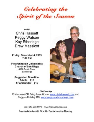 Celebrating the
    Spirit of the Season

           with
   Chris Hassett
   Peggy Watson
   Kay Etheridge
   Drew Massicot

Friday, December 4, 2009
         7:30 PM

First Unitarian Universalist
   Church of San Diego
      4190 Front Street
         San Diego

  Suggested Donation:
      Adults $15
   17 and under $10


                       Celebrating
Chris’s new CD Bring Love Home, www.chrishassett.com and
     Peggy’s Holiday CD, www.peggywatsonsongs.com


           Info: 619-298-9978 www.firstuusandiego.org
      Proceeds to benefit First UU Social Justice Ministry
 