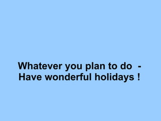 Whatever you plan to do  - Have wonderful holidays ! 
