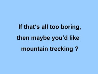 If thats all too boring, then maybe youd like  mountain trecking ? 