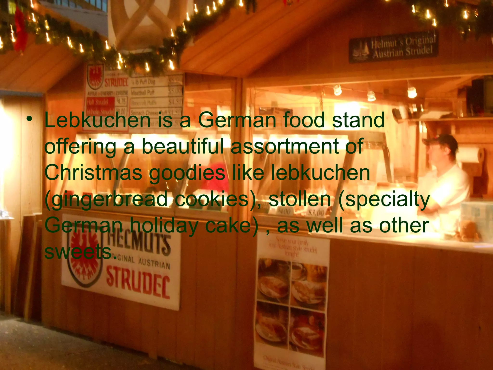 • Lebkuchen is a German food stand
  offering a beautiful assortment of
  Christmas goodies like lebkuchen
  (gingerbread cookies), stollen (specialty
  German holiday cake) , as well as other
  sweets.
 