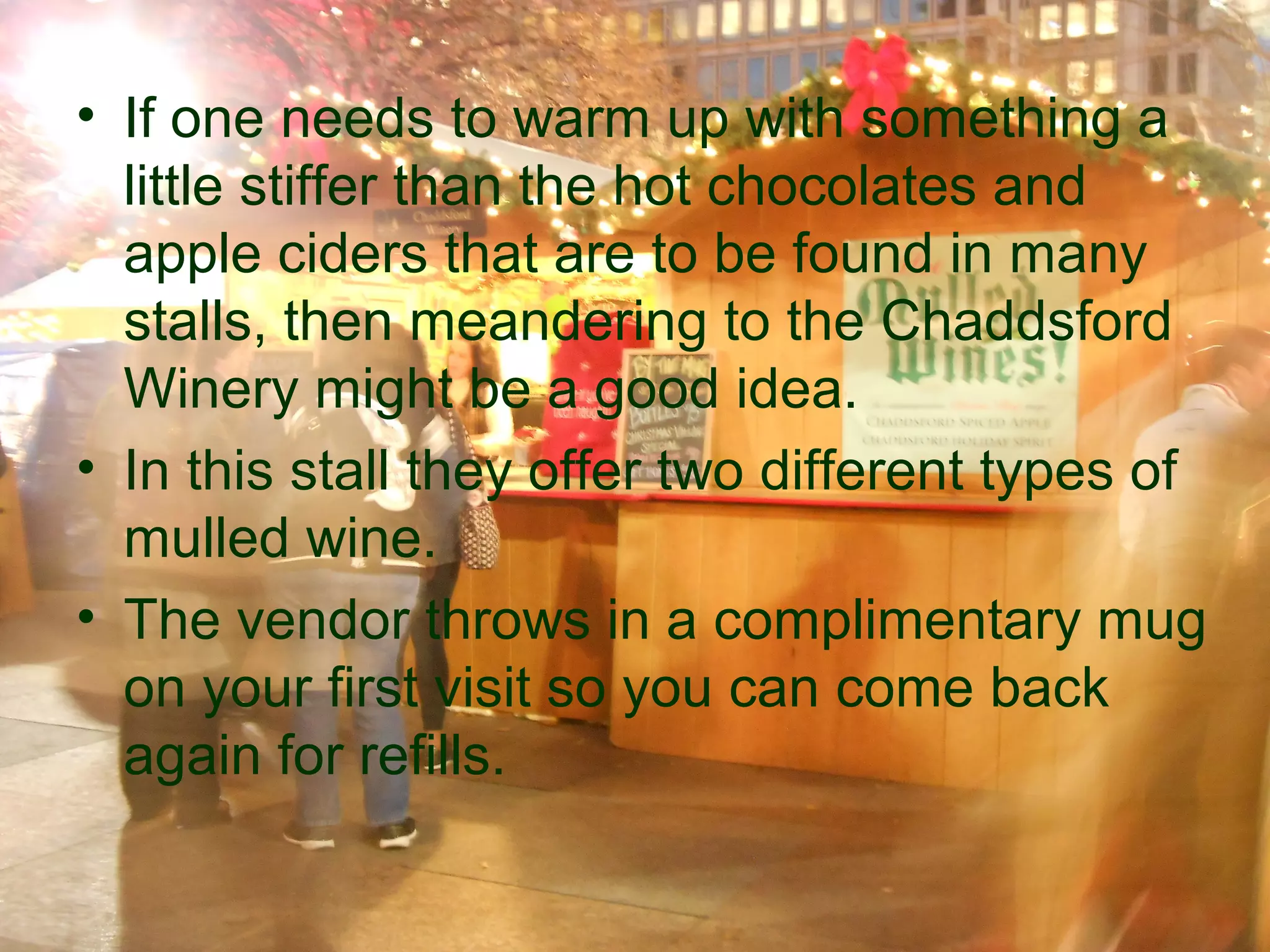 • If one needs to warm up with something a
  little stiffer than the hot chocolates and
  apple ciders that are to be found in many
  stalls, then meandering to the Chaddsford
  Winery might be a good idea.
• In this stall they offer two different types of
  mulled wine.
• The vendor throws in a complimentary mug
  on your first visit so you can come back
  again for refills.
 