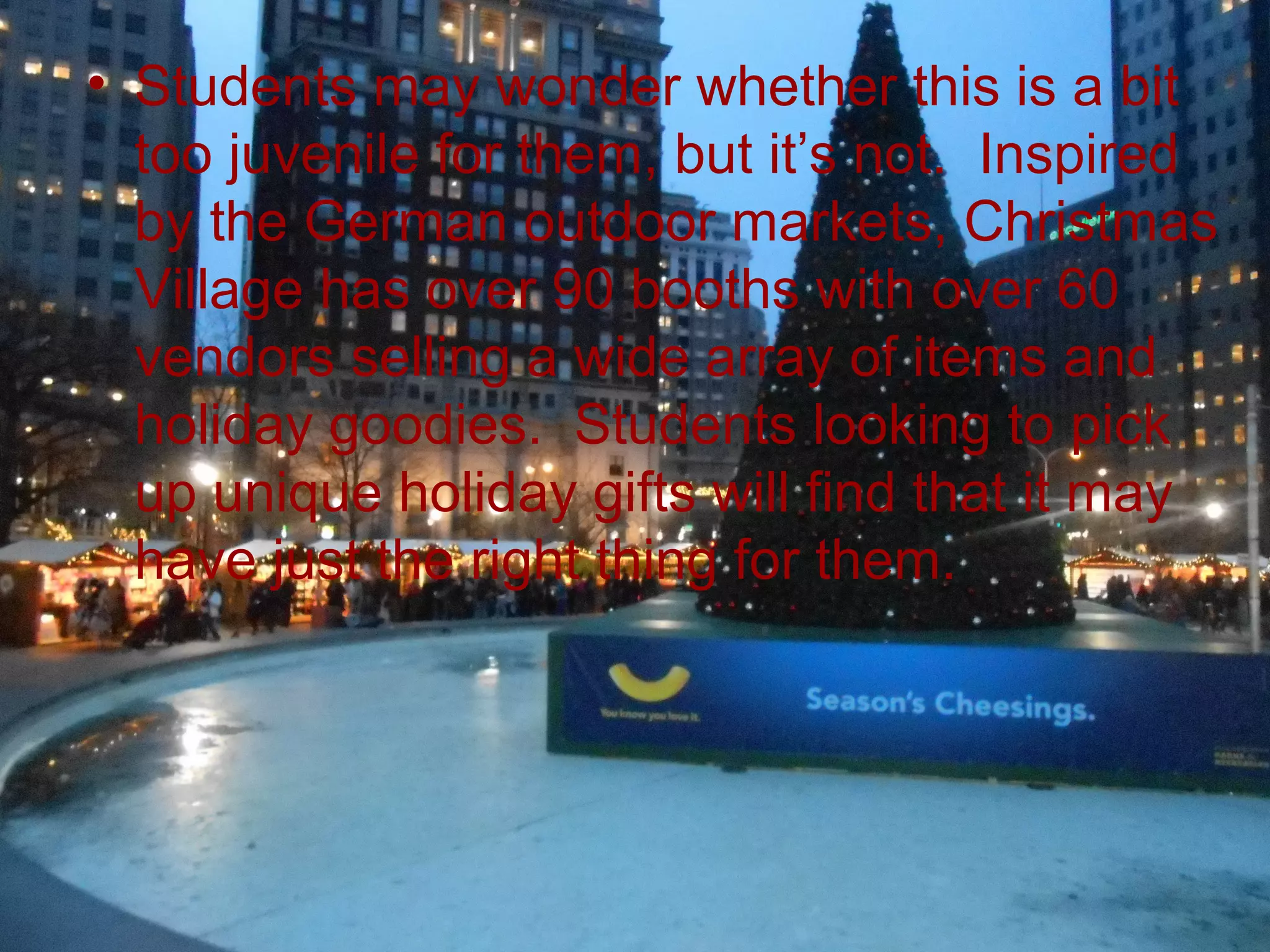 • Students may wonder whether this is a bit
  too juvenile for them, but it’s not. Inspired
  by the German outdoor markets, Christmas
  Village has over 90 booths with over 60
  vendors selling a wide array of items and
  holiday goodies. Students looking to pick
  up unique holiday gifts will find that it may
  have just the right thing for them.
 