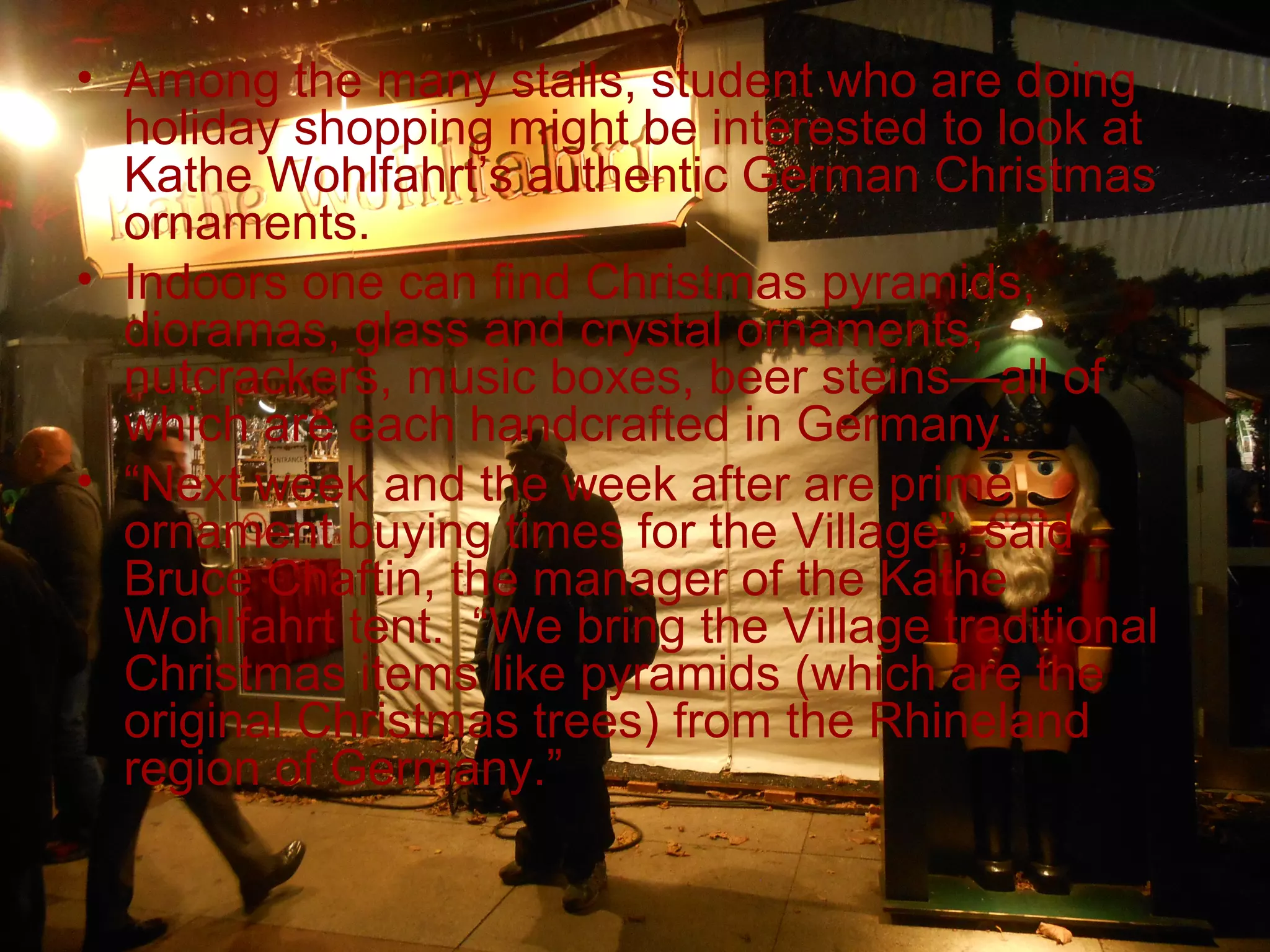 • Among the many stalls, student who are doing
  holiday shopping might be interested to look at
  Kathe Wohlfahrt’s authentic German Christmas
  ornaments.
• Indoors one can find Christmas pyramids,
  dioramas, glass and crystal ornaments,
  nutcrackers, music boxes, beer steins—all of
  which are each handcrafted in Germany.
• “Next week and the week after are prime
  ornament buying times for the Village”, said
  Bruce Chaftin, the manager of the Kathe
  Wohlfahrt tent. “We bring the Village traditional
  Christmas items like pyramids (which are the
  original Christmas trees) from the Rhineland
  region of Germany.”
 