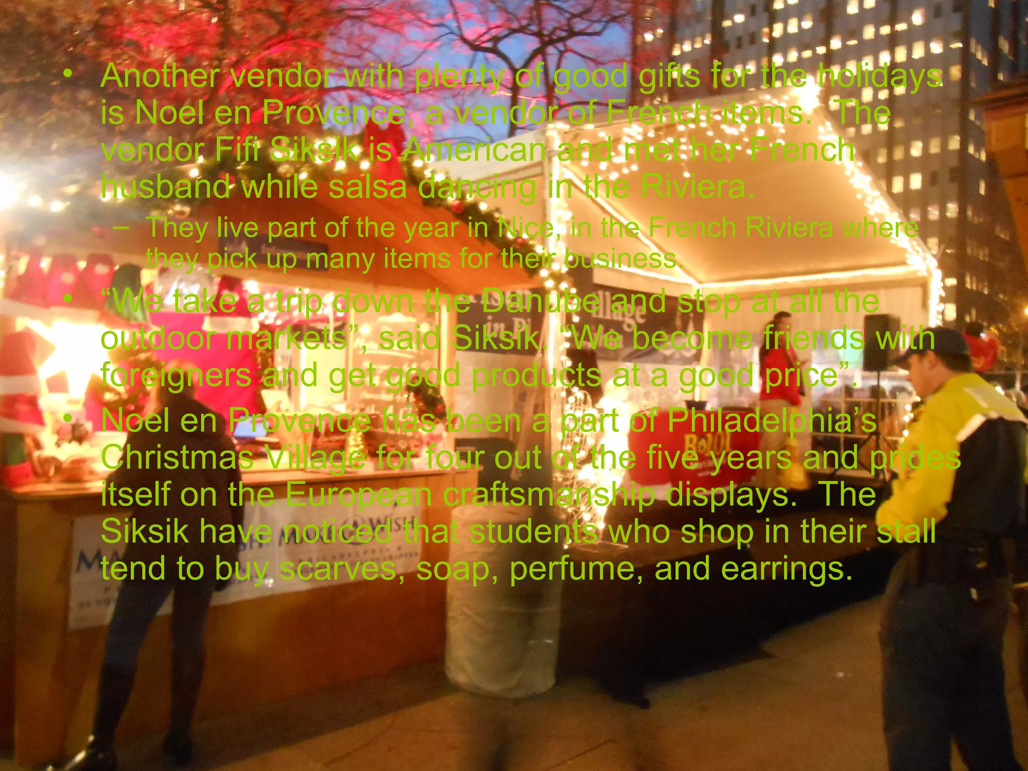 • Another vendor with plenty of good gifts for the holidays
  is Noel en Provence, a vendor of French items. The
  vendor Fifi Siksik is American and met her French
  husband while salsa dancing in the Riviera.
   – They live part of the year in Nice, in the French Riviera where
     they pick up many items for their business.
• “We take a trip down the Danube and stop at all the
  outdoor markets”, said Siksik. “We become friends with
  foreigners and get good products at a good price”.
• Noel en Provence has been a part of Philadelphia’s
  Christmas Village for four out of the five years and prides
  itself on the European craftsmanship displays. The
  Siksik have noticed that students who shop in their stall
  tend to buy scarves, soap, perfume, and earrings.
 