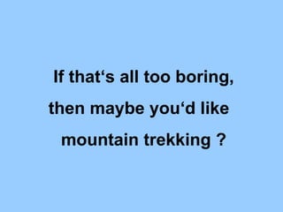 If that‘s all too boring, then maybe you‘d like mountain trekking ?
