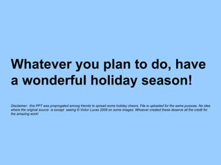 Whatever you plan to do, have a wonderful holiday season ! Disclaimer: this PPT was proprogated among friends to spread some holiday cheers. File is uploaded for the same purpose. No idea where the original source is except seeing © Victor Lucas 2006 on some images. Whoever created these deserve all the credit for the amazing work!