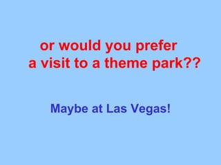 or would you prefer a visit to a theme park?? Maybe at Las Vegas!