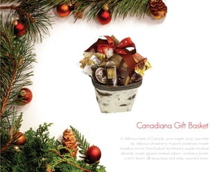 Canadiana Gift Basket
A delicious taste of Canada…..pure maple syrup, pancake
mix, delicious strawberry rhubarb preserves, maple
hazelnut crunch, hand baked shortbread, maple enrobed
almonds, maple glazed smoked salmon, cranberry butter
crunch, lemon dill seasonings and other assorted treats.

 