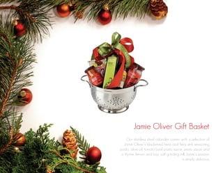 Jamie Oliver Gift Basket
Our stainless steel colander comes with a selection of
Jamie Oliver’s blackened herb and fiery jerk seasoning
packs, olive oil, tomato basil pasta sauce, pesto sauce and
a thyme, lemon and bay salt grinding mill. Jamie’s passion
is simply delicious.

 