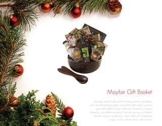 Mayfair Gift Basket
Stunning salad bowl with matching servers overflows
with mouth-watering dark chocolate drenched cookies,
gourmet coffee, tamari almonds, Brianna’s Caesar
dressing, chocolate enrobed cherries, savoury cheddar
biscuits, organic basil extra virgin olive oil, Calabrese
crisps, and a “salads days” idea book!

 