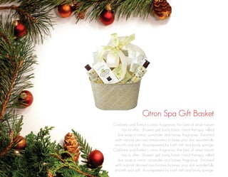 Citron Spa Gift Basket
Crabtree and Evelyn’s citron fragrance, the best of what nature
has to offer. Shower gel, body lotion, hand therapy, milled
bar soap in citron, coriander and honey fragrance. Enriched
with natural derived moisturizers to keep your skin wonderfully
smooth and soft. Accompanied by bath mitt and body sponge.
Crabtree and Evelyn’s citron fragrance, the best of what nature
has to offer. Shower gel, body lotion, hand therapy, milled
bar soap in citron, coriander and honey fragrance. Enriched
with natural derived moisturizers to keep your skin wonderfully
smooth and soft. Accompanied by bath mitt and body sponge.

 