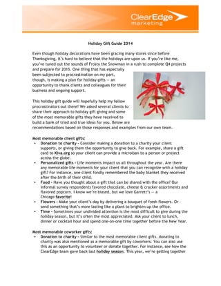 Holiday Gift Guide 2014
Even though holiday decorations have been gracing many stores since before
Thanksgiving, it’s hard to believe that the holidays are upon us. If you’re like me,
you’ve tuned out the sounds of Frosty the Snowman in a rush to complete Q4 projects
and prepare for 2015. One thing that has especially
been subjected to procrastination on my part,
though, is making a plan for holiday gifts — an
opportunity to thank clients and colleagues for their
business and ongoing support.
This holiday gift guide will hopefully help my fellow
procrastinators out there! We asked several clients to
share their approach to holiday gift giving and some
of the most memorable gifts they have received to
build a bank of tried and true ideas for you. Below are
recommendations based on those responses and examples from our own team.
Most memorable client gifts:
• Donation to charity – Consider making a donation to a charity your client
supports, or giving them the opportunity to give back. For example, share a gift
card to Kiva.org so your client can provide a microloan to a person or project
across the globe.
• Personalized gifts – Life moments impact us all throughout the year. Are there
any memorable life moments for your client that you can recognize with a holiday
gift? For instance, one client fondly remembered the baby blanket they received
after the birth of their child.
• Food – Have you thought about a gift that can be shared with the office? Our
informal survey respondents favored chocolate, cheese & cracker assortments and
flavored popcorn. I know we’re biased, but we love Garrett’s — a
Chicago favorite!
• Flowers – Make your client’s day by delivering a bouquet of fresh flowers. Or –
send something that’s more lasting like a plant to brighten up the office.
• Time – Sometimes your undivided attention is the most difficult to give during the
holiday season, but it’s often the most appreciated. Ask your client to lunch,
dinner or cocktail hour and spend one-on-one time together before the New Year.
Most memorable coworker gifts:
• Donation to charity – Similar to the most memorable client gifts, donating to
charity was also mentioned as a memorable gift by coworkers. You can also use
this as an opportunity to volunteer or donate together. For instance, see how the
ClearEdge team gave back last holiday season. This year, we’re getting together
 