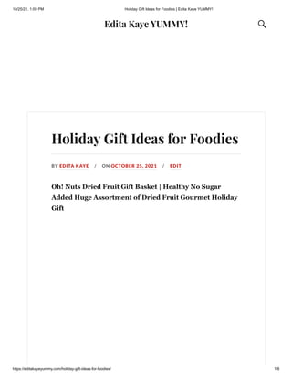 10/25/21, 1:09 PM Holiday Gift Ideas for Foodies | Edita Kaye YUMMY!
https://editakayeyummy.com/holiday-gift-ideas-for-foodies/ 1/8
Edita Kaye YUMMY! 
Holiday Gift Ideas for Foodies
BY EDITA KAYE / ON OCTOBER 25, 2021 / EDIT
Oh! Nuts Dried Fruit Gift Basket | Healthy No Sugar
Added Huge Assortment of Dried Fruit Gourmet Holiday
Gift 
 