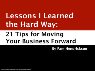 Lessons I Learned
        the Hard Way:
        21 Tips for Moving
        Your Business Forward
                                                            By Pam Hendrickson




© 2011 Content Solutions Group, Inc. All rights reserved.
 