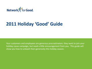 2011 Holiday ‘Good’ Guide Your customers and employees are generous procrastinators: they want to join your holiday cause campaign, but need a little encouragement from you.  This guide will show you how to unleash their generosity this holiday season.   