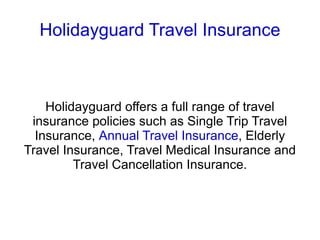 Holidayguard Travel Insurance Holidayguard offers a full range of travel insurance policies such as Single Trip Travel Insurance,  Annual Travel Insurance , Elderly Travel Insurance, Travel Medical Insurance and Travel Cancellation Insurance. 