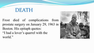 DEATH
Frost died of complications from
prostate surgery on January 29, 1963 in
Boston. His epitaph quotes:
“I had a lover’s quarrel with the
world.”
 