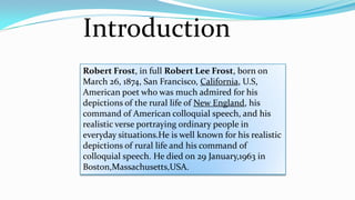 Introduction
Robert Frost, in full Robert Lee Frost, born on
March 26, 1874, San Francisco, California, U.S,
American poet who was much admired for his
depictions of the rural life of New England, his
command of American colloquial speech, and his
realistic verse portraying ordinary people in
everyday situations.He is well known for his realistic
depictions of rural life and his command of
colloquial speech. He died on 29 January,1963 in
Boston,Massachusetts,USA.
 