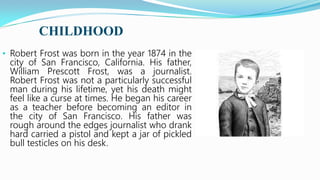CHILDHOOD
• Robert Frost was born in the year 1874 in the
city of San Francisco, California. His father,
William Prescott Frost, was a journalist.
Robert Frost was not a particularly successful
man during his lifetime, yet his death might
feel like a curse at times. He began his career
as a teacher before becoming an editor in
the city of San Francisco. His father was
rough around the edges journalist who drank
hard carried a pistol and kept a jar of pickled
bull testicles on his desk.
 