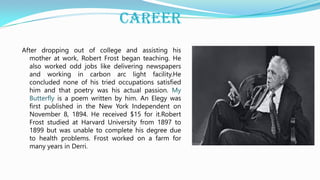 CAREER
After dropping out of college and assisting his
mother at work, Robert Frost began teaching. He
also worked odd jobs like delivering newspapers
and working in carbon arc light facility.He
concluded none of his tried occupations satisfied
him and that poetry was his actual passion. My
Butterfly is a poem written by him. An Elegy was
first published in the New York Independent on
November 8, 1894. He received $15 for it.Robert
Frost studied at Harvard University from 1897 to
1899 but was unable to complete his degree due
to health problems. Frost worked on a farm for
many years in Derri.
 