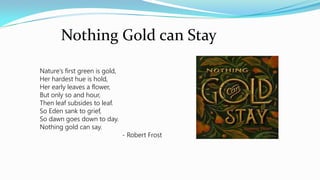 Nothing Gold can Stay
Nature’s first green is gold,
Her hardest hue is hold,
Her early leaves a flower,
But only so and hour,
Then leaf subsides to leaf.
So Eden sank to grief,
So dawn goes down to day.
Nothing gold can say.
- Robert Frost
 