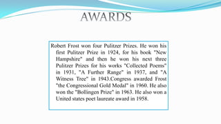 Robert Frost won four Pulitzer Prizes. He won his
first Pulitzer Prize in 1924, for his book "New
Hampshire" and then he won his next three
Pulitzer Prizes for his works "Collected Poems"
in 1931, "A Further Range" in 1937, and "A
Witness Tree" in 1943.Congress awarded Frost
"the Congressional Gold Medal" in 1960. He also
won the "Bollingen Prize" in 1963. He also won a
United states poet laureate award in 1958.
 