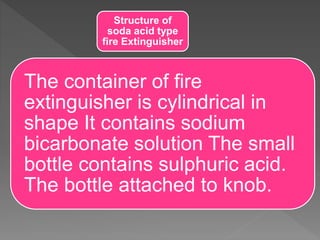 Structure of
soda acid type
fire Extinguisher
The container of fire
extinguisher is cylindrical in
shape It contains sodium
bicarbonate solution The small
bottle contains sulphuric acid.
The bottle attached to knob.
 