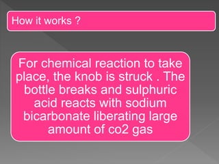 How it works ?
For chemical reaction to take
place, the knob is struck . The
bottle breaks and sulphuric
acid reacts with sodium
bicarbonate liberating large
amount of co2 gas
 
