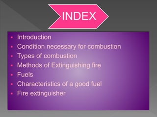 INDEX
 Introduction
 Condition necessary for combustion
 Types of combustion
 Methods of Extinguishing fire
 Fuels
 Characteristics of a good fuel
 Fire extinguisher
 