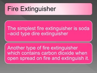 Fire Extinguisher
The simplest fire extinguisher is soda
–acid type dire extinguisher
Another type of fire extinguisher
which contains carbon dioxide when
open spread on fire and extinguish it.
 
