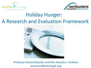 Holiday Hunger: 
A Research and Evaluation Framework 
Professor Greta Defeyter and Mrs Pamela L. Graham 
www.healthylivinguk.org 
 