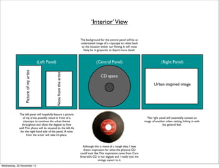 ‘Interior’ View
The background for the central panel will be an
understated image of a cityscape to relate back
to the location within our ﬁlming. It will most
likely be in greyscale to depict more detail.

(Central Panel)
Note from the artist

Picture of my artist

(Left Panel)

CD space
Urban inspired image

The left panel will hopefully feature a picture
of my artist, possibly stood in front of a
cityscape to continue the urban theme
throughout and allow the digipak to ﬂow
well. This photo will be situated to the left. As
for the right hand side of the panel, ‘A note
from the artist’ will take it’s place.

The right panel will essentially contain an
image of another urban setting, linking in with
the general feel.

Although this is more of a rough idea, I have
drawn inspiration for what the physical CD
could look like. This inspiration came from Caro
Emerald’s CD in her digipak and I really love the
vintage aspect to it.
Wednesday, 20 November 13

(Right Panel)

 