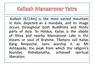 Kailash (6714m) is the most sacred mountain
in Asia. depicted as a mandala, and its image
occurs throughout both Buddhista and Hindu
parts of Asia. To Hindus, Kailas is the abode
of Shiva and nearby Mansarovar Lake is the
means or soul of Brahma. Tibetans call Kailas
Kang Rimpoche. Jains worship it as Mt
Ashtapada, the peak from which the religion’s
founder, Rishabanatha, achieved spiritual
liberation.
 