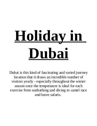 Holiday in
    Dubai
Dubai is this kind of fascinating and varied journey
  location that it draws an incredible number of
 visitors yearly - especially throughout the winter
   season once the temperature is ideal for each
exercise from sunbathing and diving to camel race
                  and leave safaris.
 