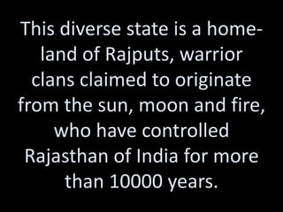 This diverse state is a home-
   land of Rajputs, warrior
  clans claimed to originate
from the sun, moon and fire,
     who have controlled
 Rajasthan of India for more
      than 10000 years.
 