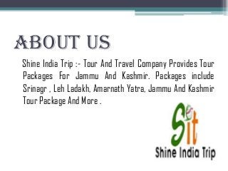 About Us
Shine India Trip :- Tour And Travel Company Provides Tour
Packages For Jammu And Kashmir. Packages include
Srinagr , Leh Ladakh, Amarnath Yatra, Jammu And Kashmir
Tour Package And More .
 
