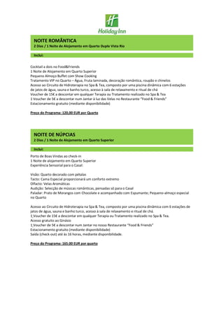 NOITE ROMÂNTICA
2 Dias / 1 Noite de Alojamento em Quarto Duplo Vista Rio
Inclui:
Cocktail a dois no Food&Friends
1 Noite de Alojamento em Quarto Superior
Pequeno Almoço Buffet com Show Cooking
Tratamento VIP no Quarto – Água, Fruta laminada, decoração romântica, roupão e chinelos
Acesso ao Circuito de Hidroterapia no Spa & Tea, composto por uma piscina dinâmica com 6 estações
de jatos de água, sauna e banho turco, acesso à sala de relaxamento e ritual de chá
Voucher de 15€ a descontar em qualquer Terapia ou Tratamento realizado no Spa & Tea
1 Voucher de 5€ a descontar num Jantar à luz das Velas no Restaurante “Food & Friends”
Estacionamento gratuito (mediante disponibilidade)
Preço do Programa: 120,00 EUR por Quarto
NOITE DE NÚPCIAS
2 Dias / 1 Noite de Alojamento em Quarto Superior
Inclui:
Porto de Boas Vindas ao check-in
1 Noite de alojamento em Quarto Superior
Experiência Sensorial para o Casal:
Visão: Quarto decorado com pétalas
Tacto: Cama Especial proporcionará um conforto extremo
Olfacto: Velas Aromáticas
Audição: Selecção de músicas românticas, pensadas só para o Casal
Paladar: Prato de Morangos com Chocolate e acompanhado com Espumante; Pequeno-almoço especial
no Quarto
Acesso ao Circuito de Hidroterapia na Spa & Tea, composto por uma piscina dinâmica com 6 estações de
jatos de água, sauna e banho turco, acesso à sala de relaxamento e ritual de chá.
1 Voucher de 15€ a descontar em qualquer Terapia ou Tratamento realizado no Spa & Tea.
Acesso gratuito ao Ginásio
1 Voucher de 5€ a descontar num Jantar no nosso Restaurante “Food & Friends”
Estacionamento gratuito (mediante disponibilidade)
Saída (check-out) até às 16 horas, mediante disponibilidade.
Preço do Programa: 165.00 EUR por quarto
 