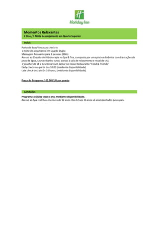 Momentos Relaxantes
2 Dias / 1 Noite de Alojamento em Quarto Superior
Inclui:
Porto de Boas Vindas ao check-in
1 Noite de alojamento em Quarto Duplo
Massagem Relaxante para 2 pessoas (60m)
Acesso ao Circuito de Hidroterapia na Spa & Tea, composto por uma piscina dinâmica com 6 estações de
jatos de água, sauna e banho turco, acesso à sala de relaxamento e ritual de chá.
1 Voucher de 5€ a descontar num Jantar no nosso Restaurante “Food & Friends”
Early check-in a partir das 10.00 (mediante disponibilidade)
Late check-out) até às 16 horas, (mediante disponibilidade)
Preço do Programa: 165.00 EUR por quarto
Condições
Programas válidos todo o ano, mediante disponibilidade.
Acesso ao Spa restrito a menores de 12 anos. Dos 12 aos 16 anos só acompanhados pelos pais.
 