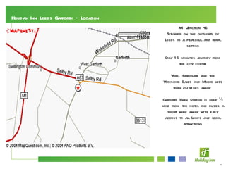 Holiday Inn Leeds Garforth – Location M1 Junction 46 Situated on the outskirts of Leeds in a peaceful and rural setting Only 15 minutes journey from the city centre York, Harrogate and the Yorkshire Dales and Moors less than 20 miles away  Garforth Train Station is only ½ mile from the hotel and buses a short walk away with easy access to all Leeds and local attractions 