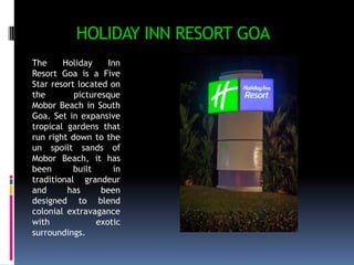 HOLIDAY INN RESORT GOA
The
Holiday
Inn
Resort Goa is a Five
Star resort located on
the
picturesque
Mobor Beach in South
Goa. Set in expansive
tropical gardens that
run right down to the
un spoilt sands of
Mobor Beach, it has
been
built
in
traditional grandeur
and
has
been
designed to blend
colonial extravagance
with
exotic
surroundings.

 