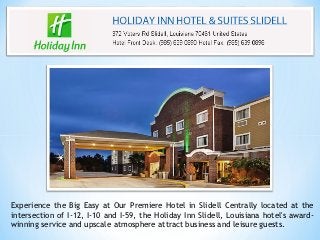 Experience the Big Easy at Our Premiere Hotel in Slidell Centrally located at the
intersection of I-12, I-10 and I-59, the Holiday Inn Slidell, Louisiana hotel's award-
winning service and upscale atmosphere attract business and leisure guests.
 